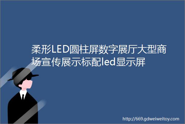 柔形LED圆柱屏数字展厅大型商场宣传展示标配led显示屏